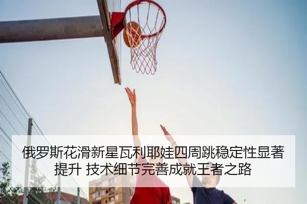 俄罗斯花滑新星瓦利耶娃四周跳稳定性显著提升 技术细节完善成就王者之路
